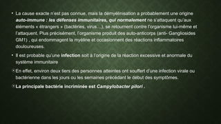 • La cause exacte n’est pas connue, mais la démyélinisation a probablement une origine
auto-immune : les défenses immunitaires, qui normalement ne s’attaquent qu’aux
éléments « étrangers » (bactéries, virus…), se retournent contre l’organisme lui-même et
l’attaquent. Plus précisément, l’organisme produit des auto-anticorps (anti- Gangliosides
GM1) , qui endommagent la myéline et occasionnent des réactions inflammatoires
douloureuses.
• Il est probable qu’une infection soit à l’origine de la réaction excessive et anormale du
système immunitaire
En effet, environ deux tiers des personnes atteintes ont souffert d’une infection virale ou
bactérienne dans les jours ou les semaines précédant le début des symptômes.
La principale bactérie incriminée est Campylobacter pilori .
 