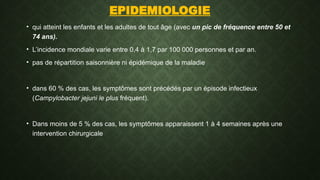 EPIDEMIOLOGIE
• qui atteint les enfants et les adultes de tout âge (avec un pic de fréquence entre 50 et
74 ans).
• L’incidence mondiale varie entre 0,4 à 1,7 par 100 000 personnes et par an.
• pas de répartition saisonnière ni épidémique de la maladie
• dans 60 % des cas, les symptômes sont précédés par un épisode infectieux
(Campylobacter jejuni le plus fréquent).
• Dans moins de 5 % des cas, les symptômes apparaissent 1 à 4 semaines après une
intervention chirurgicale
 
