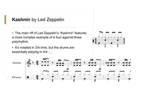 Kashmir by Led Zeppelin
• The main riff of Led Zeppelin’s “Kashmir” features
a more complex example of a four-against-three
polyrhythm.
• It’s notated in 3/4 time, but the drums are
essentially playing in 4/4 …
 