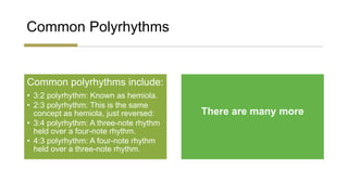 Common Polyrhythms
Common polyrhythms include:
• 3:2 polyrhythm: Known as hemiola.
• 2:3 polyrhythm: This is the same
concept as hemiola, just reversed:
• 3:4 polyrhythm: A three-note rhythm
held over a four-note rhythm.
• 4:3 polyrhythm: A four-note rhythm
held over a three-note rhythm.
There are many more
 