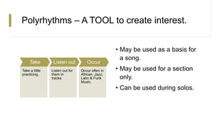 Polyrhythms – A TOOL to create interest.
Take
Take a little
practicing.
Listen out
Listen out for
them in
tracks.
Occur
Occur often in
African, Jazz,
Latin & Funk
Music.
• May be used as a basis for
a song.
• May be used for a section
only.
• Can be used during solos.
 