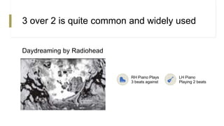 3 over 2 is quite common and widely used
Daydreaming by Radiohead
RH Piano Plays
3 beats against
LH Piano
Playing 2 beats
 