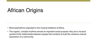 African Origins
• Most polyrhythms originated in the musical traditions of Africa.
• The organic, complex rhythms served an important social purpose: they are a musical
symbol of the relationships between people that combine to build the cohesive cultural
expression of a community.
 