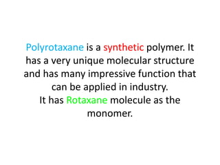 Polyrotaxane is a synthetic polymer. It
has a very unique molecular structure
and has many impressive function that
can be applied in industry.
It has Rotaxane molecule as the
monomer.
 