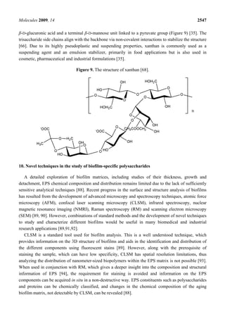 Molecules 2009, 14                                                                                  2547

β-D-glucuronic acid and a terminal β-D-mannose unit linked to a pyruvate group (Figure 9) [35]. The
trisaccharide side chains align with the backbone via non-covalent interactions to stabilize the structure
[66]. Due to its highly pseudoplastic and suspending properties, xanthan is commonly used as a
suspending agent and an emulsion stabilizer, primarily in food applications but is also used in
cosmetic, pharmaceutical and industrial formulations [35].

                                Figure 9. The structure of xanthan [68].




10. Novel techniques in the study of biofilm-specific polysaccharides

   A detailed exploration of biofilm matrices, including studies of their thickness, growth and
detachment, EPS chemical composition and distribution remains limited due to the lack of sufficiently
sensitive analytical techniques [88]. Recent progress in the surface and structure analysis of biofilms
has resulted from the development of advanced microscopy and spectroscopy techniques, atomic force
microscopy (AFM), confocal laser scanning microscopy (CLSM), infrared spectroscopy, nuclear
magnetic resonance imaging (NMRI), Raman spectroscopy (RM) and scanning electron microscopy
(SEM) [89, 90]. However, combinations of standard methods and the development of novel techniques
to study and characterize different biofilms would be useful in many biomedical and industrial
research applications [89,91,92].
   CLSM is a standard tool used for biofilm analysis. This is a well understood technique, which
provides information on the 3D structure of biofilms and aids in the identification and distribution of
the different components using fluorescent stains [89]. However, along with the prerequisite of
staining the sample, which can have low specificity, CLSM has spatial resolution limitations, thus
analyzing the distribution of nanometer-sized biopolymers within the EPS matrix is not possible [93].
When used in conjunction with RM, which gives a deeper insight into the composition and structural
information of EPS [94], the requirement for staining is avoided and information on the EPS
components can be acquired in situ in a non-destructive way. EPS constituents such as polysaccharides
and proteins can be chemically classified, and changes in the chemical composition of the aging
biofilm matrix, not detectable by CLSM, can be revealed [88].
 