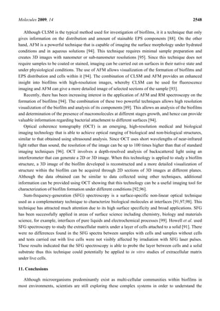 Molecules 2009, 14                                                                                 2548

   Although CLSM is the typical method used for investigation of biofilms, it it a technique that only
gives information on the distribution and amount of stainable EPS components [88]. On the other
hand, AFM is a powerful technique that is capable of imaging the surface morphology under hydrated
conditions and in aqueous solutions [94]. This technique requires minimal sample preparation and
creates 3D images with nanometer or sub-nanometer resolutions [95]. Since this technique does not
require samples to be coated or stained, imaging can be carried out on surfaces in their native state and
under physiological conditions. The use of AFM allows visualization of the formation of biofilms and
EPS distribution and cells within it [94]. The combination of CLSM and AFM provides an enhanced
insight into biofilms with high-resolution images, whereby CLSM can be used for fluorescence
imaging and AFM can give a more detailed image of selected sections of the sample [93].
   Recently, there has been increasing interest in the application of AFM and RM spectroscopy on the
formation of biofilms [94]. The combination of these two powerful techniques allows high resolution
visualization of the biofilm and analysis of its components [89]. This allows an analysis of the biofilms
and determination of the presence of macromolecules at different stages growth, and hence can provide
valuable information regarding bacterial attachment to different surfaces [94].
   Optical coherence tomography (OCT) is an emerging, high-resolution medical and biological
imaging technology that is able to achieve optical ranging of biological and non-biological structures,
similar to that obtained using ultrasound analysis. Since OCT uses short wavelengths of near-infrared
light rather than sound, the resolution of the image can be up to 100 times higher than that of standard
imaging techniques [96]. OCT involves a depth-resolved analysis of backscattered light using an
interferometer that can generate a 2D or 3D image. When this technology is applied to study a biofilm
structure, a 3D image of the biofilm developed is reconstructed and a more detailed visualization of
structure within the biofilm can be acquired through 2D sections of 3D images at different planes.
Although the data obtained can be similar to data collected using other techniques, additional
information can be provided using OCT showing that this technology can be a useful imaging tool for
characterization of biofilm formation under different conditions [92,96].
   Sum-frequency-generation (SFG) spectroscopy is a surface-specific non-linear optical technique
used as a complementary technique to characterize biological molecules at interfaces [91,97,98]. This
technique has attracted much attention due to its high surface specificity and broad applications. SFG
has been successfully applied in areas of surface science including chemistry, biology and materials
science, for example, interfaces of pure liquids and electrochemical processes [99]. Howell et al. used
SFG spectroscopy to study the extracellular matrix under a layer of cells attached to a solid [91]. There
were no differences found in the SFG spectra between samples with cells and samples without cells
and tests carried out with live cells were not visibly affected by irradiation with SFG laser pulses.
These results indicated that the SFG spectroscopy is able to probe the layer between cells and a solid
substrate thus this technique could potentially be applied to in vitro studies of extracellular matrix
under live cells.

11. Conclusions

  Although microorganisms predominantly exist as multi-cellular communities within biofilms in
most environments, scientists are still exploring these complex systems in order to understand the
 