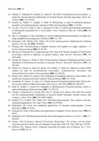 Molecules 2009, 14                                                                               2552

52. Gehrke, T.; Hallmann, R.; Kinzler, K.; Sand, W. The EPS of Acidithiobacillus ferrooxidans – a
    model for structure-function relationships of attached bacteria and their physiology. Water Sci.
    Technol. 2001, 43, 159-167.
53. Kinzler, K.; Gehrke, T.; Telegdi, J.; Sand, W. Bioleaching—a result of interfacial processes
    caused by extracellular polymeric substances (EPS). Hydrometallurgy 2003, 71, 83-88.
54. Yu, R.L.; Tan, J.X.; Yang, P.; Sun, J.; Ouyang, X.J.; Dai, Y.J. EPS-contact-leaching mechanisms
    of chalcopyrite concentrates by A. ferrooxidans. Trans. Nonferrous Met. Soc. China 2008, 18,
    1427-1432.
55. Das, T.; Ayyappan, S.; Roy Chaudhury, G. Factors affecting bioleaching kinetics of sulfide ores
    using acidophilic micro-organisms. BioMetals 1999, 12, 1-10.
56. Zimmerley, S.R.; Wilson, D.G.; Prater, J.D. Cyclic leaching process employing iron oxidizing
    bacteria. U.S. Pat. Off. 1958, 2,829,964.
57. Watling, H.R. The bioleaching of sulphide minerals with emphasis on copper sulphides -- A
    review. Hydrometallurgy 2006, 84, 81-108.
58. Devasia, P.; Natarajan, K.A.; Sathyanarayana, D.N.; Rao, G.R. Surface chemistry of Thiobacillus
    ferrooxidans relevant to adhesion on mineral surfaces. Appl. Environ. Microbiol. 1993, 59,
    4051-4055.
59. Escobar, B.; Huerta, G.; Rubio, J. Short Communication: Influence of lipopolysaccharides on the
    attachment of Thiobacillus ferrooxidans to minerals. World J. Microbiol. Biotechnol. 1997, 13,
    593-594.
60. Harneit, K.; Goksel, A.; Kock, D.; Klock, J.H.; Gehrke, T.; Sand, W. Adhesion to metal sulfide
    surfaces by cells of Acidithiobacillus ferrooxidans, Acidithiobacillus thiooxidans and
    Leptospirillum ferrooxidans. Hydrometallurgy 2006, 83, 245-254.
61. Ghauri, M.A.; Okibe, N.; Johnson, D.B. Attachment of acidophilic bacteria to solid surfaces: The
    significance of species and strain variations. Hydrometallurgy 2007, 85, 72-80.
62. Arredondo, R.; Garcia, A.; Jerez, C.A. Partial removal of lipopolysaccharide from Thiobacillus
    ferrooxidans affects its adhesion to solids. Appl. Environ. Microbiol. 1994, 60, 2846-2851.
63. Sand, W.; Gehrke, T.; Jozsa, P.G.; Schippers, A. (Bio)chemistry of bacterial leaching - direct vs.
    indirect bioleaching. Hydrometallurgy 2001, 59, 159-175.
64. Vuong, C.; Kocianova, S.; Voyich, J.M.; Yao, Y.; Fischer, E.R.; DeLeo, F.R.; Otto, M.A crucial
    role for exopolysaccharide modification in bacterial biofilm formation, immune evasion, and
    virulence. J. Biol. Chem. 2004, 279, 54881-54886.
65. Sanford, P.A.; Cottrell, I.W.; Pettitt, D.J. Microbial polysaccharides: New products and their
    commercial applications. Pure Appl. Chem. 1984, 56, 879-892.
66. Sutherland, I.W. Novel and established applications of microbial polysaccharides. Trends
    Biotechnol. 1998, 16, 41-46.
67. Ertesvåg, H.; Valla, S. Biosynthesis and applications of alginates. Polym. Degrad. Stab. 1998, 59,
    85-91.
68. Sutherland, I.W. Microbial polysaccharides from Gram-negative bacteria. Int. Dairy J. 2001, 11,
    663-674.
69. Garrity, G.M. In Bergey's Manual of Systematic Bacteriology: The Archaea and the deeply
    branching and phototrophic bacteria; Springer-Verlag: New York, NY, USA, 2001; pp. 155-166.
70. Gibbons, N.E.; Murray, R.G.E. Proposals concerning the higher taxa of bacteria. Int. J. Syst.
    Bacteriol. 1978, 28, 1-6.
 