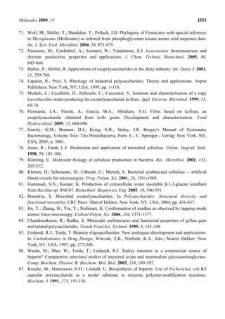 Molecules 2009, 14                                                                               2553

71. Wolf, M.; Muller, T.; Dandekar, T.; Pollack, J.D. Phylogeny of Firmicutes with special reference
    to Mycoplasma (Mollicutes) as inferred from phosphoglycerate kinase amino acid sequence data.
    Int. J. Syst. Evol. Microbiol. 2004, 54, 871-875.
72. Naessens, M.; Cerdobbel, A.; Soetaert, W.; Vandamme, E.J. Leuconostoc dextransucrase and
    dextran: production, properties and applications. J. Chem. Technol. Biotechnol. 2005, 80,
    845-860.
73. Duboc, P.; Mollet, B. Applications of exopolysaccharides in the dairy industry. Int. Dairy J. 2001,
    11, 759-768.
74. Lapasin, R.; Pricl, S. Rheology of industrial polysaccharides: Theory and applications. Aspen
    Publishers: New York, NY, USA, 1999; pp. 1-118.
75. Micheli, L.; Uccelletti, D.; Palleschi, C.; Crescenzi, V. Isolation and characterisation of a ropy
    Lactobacillus strain producing the exopolysaccharide kefiran. Appl. Environ. Microbiol. 1999, 53,
    69-74.
76. Piermaria, J.A.; Pinotti, A.; Garcia, M.A.; Abraham, A.G. Films based on kefiran, an
    exopolysaccharide obtained from kefir grain: Development and characterization. Food
    Hydrocolloid. 2009, 23, 684-690.
77. Garrity, G.M.; Brenner, D.J.; Krieg, N.R.; Staley, J.R. Bergey's Manual of Systematic
    Bacteriology, Volume Two: The Proteobacteria, Parts A - C. Springer - Verlag: New York, NY,
    USA, 2005; p. 3001.
78. Jonas, R.; Farah, L.F. Production and application of microbial cellulose. Polym. Degrad. Stab.
    1998, 59, 101-106.
79. Römling, U. Molecular biology of cellulose production in bacteria. Res. Microbiol. 2002, 153,
    205-212.
80. Klemm, D.; Schumann, D.; Udhardt, U.; Marsch, S. Bacterial synthesized cellulose -- artificial
    blood vessels for microsurgery. Prog. Polym. Sci. 2001, 26, 1561-1603.
81. Gummadi, S.N.; Kumar, K. Production of extracellular water insoluble β-1,3-glucan (curdlan)
    from Bacillus sp. SNC07. Biotechnol. Bioprocess Eng. 2005, 10, 546-551.
82. Dumitriu, S. Microbial exopolysaccharides. In Polysaccharides: Structural diversity and
    functional versatility; CRC Press: Marcel Dekker, New York, NY, USA, 2004; pp. 431-457.
83. Jin, Y.; Zhang, H.; Yin, Y.; Nishinari, K. Conformation of curdlan as observed by tapping mode
    atomic force microscopy. Colloid Polym. Sci. 2006, 284, 1371-1377.
84. Chandrasekaran, R.; Radha, A. Molecular architectures and functional properties of gellan gum
    and related polysaccharides. Trends Food Sci. Technol. 1995, 6, 143-148.
85. Linhardt, R.J.; Toida, T. Heparin oligosaccharides: New analogues development and applications.
    In Carbohydrates in Drug Design; Witczak, Z.B., Nieforth, K.A., Eds.; Marcel Dekker: New
    York, NY, USA, 1997; pp. 277-308.
86. Warda, M.; Mao, W.; Toida, T.; Linhardt, R.J. Turkey intestine as a commercial source of
    heparin? Comparative structural studies of intestinal avian and mammalian glycosaminoglycans.
    Comp. Biochem. Physiol. B: Biochem. Mol. Biol. 2003, 134, 189-197.
87. Kusche, M.; Hannesson, H.H.; Lindahl, U. Biosynthesis of heparin. Use of Escherichia coli K5
    capsular polysaccharide as a model substrate in enzymic polymer-modification reactions.
    Biochem. J. 1991, 275, 151-158.
 