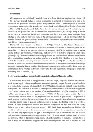 Molecules 2009, 14                                                                               2536

1. Introduction

   Microorganisms are traditionally studied, characterized and identified as planktonic, single cells
[1-3]. However, detailed studies of sessile communities in different environments have lead to the
conclusion that planktonic microbial growth rarely exists in nature. The investigation of microbial
aggregates on tooth surfaces by Antonie van Leeuwenhoek resulted in the identification of microbial
biofilms [1,4,5]. Heukelekian and Heller found that for marine microbes, growth and activity were
enhanced by the presence of a surface onto which they could adhere [6]. During a study of natural
marine bacteria populations, Zobell also discovered that there were many more microbes found
attached to solid surfaces than were found in the surrounding medium [7]. It has become evident that
bacterial function and growth within a population is a fundamental aspect of bacterial survival and a
typical life style of microorganisms [8].
   The term ‘biofilm’ was coined and described in 1978 [9]. Since then, it has been well documented
that biofilm-associated microbes differ from their planktonic relatives in terms of the genes that are
transcribed [1]. Bacteria can develop biofilms on a number of different surfaces, such as natural
aquatic and soil environments, living tissues, medical devices or industrial or potable water piping
systems [1,10]. Clusters of different microbial populations are found in almost all moist environments
where nutrient flow is available and surface attachment is possible [11]. Biofilms have been found to
protect the microbial community from environmental stresses [10-12]. This is why the formation of
biofilms in natural and industrial environments allow bacteria to develop resistance to bacteriophage,
amoebae, chemically diverse biocides, host immune responses and antibiotics [5]. These important
characteristics have resulted in biofilm science and biofilm engineering emerging as intensively
developing areas of research [13].

2. Microbial extracellular polysaccharides as an integral part of bacterial biofilms

   A biofilm can be defined as an aggregation of bacteria, algae, fungi and protozoa enclosed in a
matrix consisting of a mixture of polymeric compounds, primarily polysaccharides, generally referred
to as extracellular polymeric substance (EPS). Over 99% of microorganisms on Earth live within these
biopolymers. The formation of biofilms is a prerequisite for the existence of all microbial aggregates
[14,15] as an essential step in the survival of bacterial populations [16]. The proportion of EPS in
biofilms can comprise between approximately 50-90% of the total organic matter [1,10]. In
Gram-negative bacteria, some of the polysaccharides are neutral or polyanionic. The presence of
uronic acids or ketal-linked pyruvates enhances their anionic properties, thus allowing the association
of divalent cations such as calcium and magnesium to increase the binding force in a developed
biofilm. In some gram-positive bacteria, the chemical composition of their EPS could be slightly
different due to their primarily cationic nature [1,15]. Aside from polysaccharides, biofilms also
consist of proteins, nucleic acids, lipids and humic substances. Often the composition and quantity of
the EPS will vary depending on the type of microorganisms, age of the biofilms and the different
environmental conditions under which the biofilms exist [17]. These include different levels of oxygen
and nitrogen, extent of desiccation, temperature, pH, and availability of nutrients. Their existence in
such a range of environments suggests that these microorganisms are able to respond to their
 