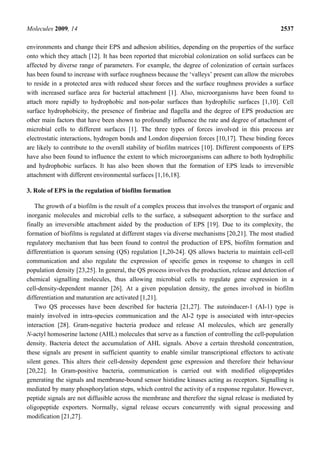 Molecules 2009, 14                                                                                 2537

environments and change their EPS and adhesion abilities, depending on the properties of the surface
onto which they attach [12]. It has been reported that microbial colonization on solid surfaces can be
affected by diverse range of parameters. For example, the degree of colonization of certain surfaces
has been found to increase with surface roughness because the ‘valleys’ present can allow the microbes
to reside in a protected area with reduced shear forces and the surface roughness provides a surface
with increased surface area for bacterial attachment [1]. Also, microorganisms have been found to
attach more rapidly to hydrophobic and non-polar surfaces than hydrophilic surfaces [1,10]. Cell
surface hydrophobicity, the presence of fimbriae and flagella and the degree of EPS production are
other main factors that have been shown to profoundly influence the rate and degree of attachment of
microbial cells to different surfaces [1]. The three types of forces involved in this process are
electrostatic interactions, hydrogen bonds and London dispersion forces [10,17]. These binding forces
are likely to contribute to the overall stability of biofilm matrices [10]. Different components of EPS
have also been found to influence the extent to which microorganisms can adhere to both hydrophilic
and hydrophobic surfaces. It has also been shown that the formation of EPS leads to irreversible
attachment with different environmental surfaces [1,16,18].

3. Role of EPS in the regulation of biofilm formation

    The growth of a biofilm is the result of a complex process that involves the transport of organic and
inorganic molecules and microbial cells to the surface, a subsequent adsorption to the surface and
finally an irreversible attachment aided by the production of EPS [19]. Due to its complexity, the
formation of biofilms is regulated at different stages via diverse mechanisms [20,21]. The most studied
regulatory mechanism that has been found to control the production of EPS, biofilm formation and
differentiation is quorum sensing (QS) regulation [1,20-24]. QS allows bacteria to maintain cell-cell
communication and also regulate the expression of specific genes in response to changes in cell
population density [23,25]. In general, the QS process involves the production, release and detection of
chemical signalling molecules, thus allowing microbial cells to regulate gene expression in a
cell-density-dependent manner [26]. At a given population density, the genes involved in biofilm
differentiation and maturation are activated [1,21].
    Two QS processes have been described for bacteria [21,27]. The autoinducer-1 (AI-1) type is
mainly involved in intra-species communication and the AI-2 type is associated with inter-species
interaction [28]. Gram-negative bacteria produce and release AI molecules, which are generally
N-actyl homoserine lactone (AHL) molecules that serve as a function of controlling the cell-population
density. Bacteria detect the accumulation of AHL signals. Above a certain threshold concentration,
these signals are present in sufficient quantity to enable similar transcriptional effectors to activate
silent genes. This alters their cell-density dependent gene expression and therefore their behaviour
[20,22]. In Gram-positive bacteria, communication is carried out with modified oligopeptides
generating the signals and membrane-bound sensor histidine kinases acting as receptors. Signalling is
mediated by many phosphorylation steps, which control the activity of a response regulator. However,
peptide signals are not diffusible across the membrane and therefore the signal release is mediated by
oligopeptide exporters. Normally, signal release occurs concurrently with signal processing and
modification [21,27].
 