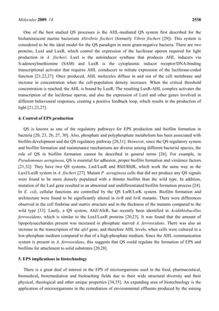 Molecules 2009, 14                                                                               2538

   One of the best studied QS processes is the AHL-mediated QS system first described for the
bioluminescent marine bacterium Aliivibrio fischeri (formerly Vibrio fischeri [29]). This system is
considered to be the ideal model for the QS paradigm in most gram-negative bacteria. There are two
proteins, LuxI and LuxR, which control the expression of the luciferase operon required for light
production in A. fischeri. LuxI is the autoinducer synthase that produces AHL inducers via
S-adenosylmethionine (SAM) and LuxR is the cytoplasmic inducer receptor/DNA-binding
transcriptional activator that requires AHL coinducers to initiate expression of the luciferase-coded
function [21,22,27]. Once produced, AHL molecules diffuse in and out of the cell membrane and
increase in concentration when the cell-population density increases. When the critical threshold
concentration is reached, the AHL is bound by LuxR. The resulting LuxR-AHL complex activates the
transcription of the luciferase operon, and also the expression of LuxI and other genes involved in
different behavioural responses, creating a positive feedback loop, which results in the production of
light [21,23,27].

4. Control of EPS production

   QS is known as one of the regulatory pathways for EPS production and biofilm formation in
bacteria [20, 23, 26, 27, 30]. Also, phosphate and polyphosphate metabolism has been associated with
biofilm development and the QS regulatory pathway [28,31]. However, since the QS regulatory system
and biofilm formation and maintenance mechanisms are diverse among different bacterial species, the
role of QS in biofilm formation cannot be described in general terms [26]. For example, in
Pseudomonas aeruginosa, QS is essential for adhesion, proper biofilm formation and virulence factors
[21,32]. They have two QS systems, LasI/LasR and RhlI/RhlR, which work the same way as the
LuxI/LuxR system in A. fischeri [27]. Mutant P. aeruginosa cells that did not produce any QS signals
were found to be more densely populated with a thinner biofilm than the wild type. In addition,
mutation of the LasI gene resulted in an abnormal and undifferentiated biofilm formation process [24].
In E. coli, cellular functions are controlled by the QS LsrR/LsrK system. Biofilm formation and
architecture were found to be significantly altered in lsrR and lsrK mutants. There were differences
observed in the cell fimbriae and matrix structure and in the thickness of the mutants compared to the
wild type [33]. Lastly, a QS system, AfeI/AfeR, has recently been identified in Acidithiobacillus
ferrooxidans, which is similar to the LuxI/LuxR proteins [20,23]. It was found that the amount of
lipopolysaccharides present was increased in phosphate starved A. ferrooxidans. There was also an
increase in the transcription of the afeI gene, and therefore AHL levels, when cells were cultured in a
low-phosphate medium compared to that of a high-phosphate medium. Since the AHL communication
system is present in A. ferrooxidans, this suggests that QS could regulate the formation of EPS and
biofilms for attachment to solid substrates [20,28].

5. EPS implications in biotechnology

   There is a great deal of interest in the EPS of microorganisms used in the food, pharmaceutical,
biomedical, bioremediation and bioleaching fields due to their wide structural diversity and their
physical, rheological and other unique properties [34,35]. An expanding area of biotechnology is the
application of microorganisms in the remediation of environmental effluents produced by the mining
 
