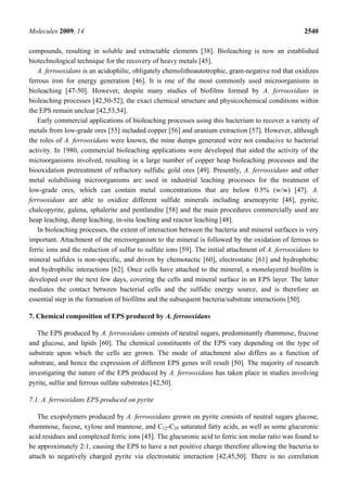Molecules 2009, 14                                                                                  2540

compounds, resulting in soluble and extractable elements [38]. Bioleaching is now an established
biotechnological technique for the recovery of heavy metals [45].
   A. ferrooxidans is an acidophilic, obligately chemolithoautotrophic, gram-negative rod that oxidizes
ferrous iron for energy generation [46]. It is one of the most commonly used microorganisms in
bioleaching [47-50]. However, despite many studies of biofilms formed by A. ferrooxidans in
bioleaching processes [42,50-52], the exact chemical structure and physicochemical conditions within
the EPS remain unclear [42,53,54].
   Early commercial applications of bioleaching processes using this bacterium to recover a variety of
metals from low-grade ores [55] included copper [56] and uranium extraction [57]. However, although
the roles of A. ferrooxidans were known, the mine dumps generated were not conducive to bacterial
activity. In 1980, commercial bioleaching applications were developed that aided the activity of the
microorganisms involved, resulting in a large number of copper heap bioleaching processes and the
biooxidation pretreatment of refractory sulfidic gold ores [49]. Presently, A. ferrooxidans and other
metal solubilising microorganisms are used in industrial leaching processes for the treatment of
low-grade ores, which can contain metal concentrations that are below 0.5% (w/w) [47]. A.
ferrooxidans are able to oxidize different sulfide minerals including arsenopyrite [48], pyrite,
chalcopyrite, galena, sphalerite and pentlandite [58] and the main procedures commercially used are
heap leaching, dump leaching, in-situ leaching and reactor leaching [48].
   In bioleaching processes, the extent of interaction between the bacteria and mineral surfaces is very
important. Attachment of the microorganism to the mineral is followed by the oxidation of ferrous to
ferric ions and the reduction of sulfur to sulfate ions [59]. The initial attachment of A. ferrooxidans to
mineral sulfides is non-specific, and driven by chemotactic [60], electrostatic [61] and hydrophobic
and hydrophilic interactions [62]. Once cells have attached to the mineral, a monolayered biofilm is
developed over the next few days, covering the cells and mineral surface in an EPS layer. The latter
mediates the contact between bacterial cells and the sulfidic energy source, and is therefore an
essential step in the formation of biofilms and the subsequent bacteria/substrate interactions [50].

7. Chemical composition of EPS produced by A. ferrooxidans

   The EPS produced by A. ferrooxidans consists of neutral sugars, predominantly rhammose, frucose
and glucose, and lipids [60]. The chemical constituents of the EPS vary depending on the type of
substrate upon which the cells are grown. The mode of attachment also differs as a function of
substrate, and hence the expression of different EPS genes will result [50]. The majority of research
investigating the nature of the EPS produced by A. ferrooxidans has taken place in studies involving
pyrite, sulfur and ferrous sulfate substrates [42,50].

7.1. A. ferrooxidans EPS produced on pyrite

   The exopolymers produced by A. ferrooxidans grown on pyrite consists of neutral sugars glucose,
rhammose, fucose, xylose and mannose, and C12-C20 saturated fatty acids, as well as some glucuronic
acid residues and complexed ferric ions [45]. The glucuronic acid to ferric ion molar ratio was found to
be approximately 2:1, causing the EPS to have a net positive charge therefore allowing the bacteria to
attach to negatively charged pyrite via electrostatic interaction [42,45,50]. There is no correlation
 