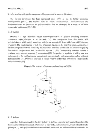 Molecules 2009, 14                                                                                2542

9.1. Extracellular polysaccharides produced by gram-positive bacteria, Firmicutes

   The phylum Firmicutes has been recognised since 1978, as has its further taxonomic
rearrangements [69-71]. The bacteria from the orders Lactobacillales, Leuconostocaceae and
Streptococcaceae are producers of polysaccharides that are employed in a range of different
commercial applications [35,72,73].

9.1.1. Dextran

   Dextran is a high molecular weight homopolysaccharide of glucose containing numerous
consecutive α-(1,6)-linkages in its backbone [35]. The α-D-glucans have side chains with
α-(1,6)-linkages, which mainly stem from α-(1,3)- and sporadically from α-(1,4)- or α-(1,2)-linkages
(Figure 1). The exact structure of each type of dextran depends on the microbial strain. A majority of
dextrans are produced from sucrose by dextransucrase enzymes, synthesized and secreted largely by
Leuconostoc, Streptococcus and Lactobacillus species [35,72]. Commercially produced dextran is
produced by L. mesenteroides and L. dextranicum [35]. The product is a gel that is widely used as a
molecular sieve for purification and separation of macromolecules such as proteins, nucleic acids and
polysaccharides [72]. Dextran is also used in clinical research and medical applications since it can be
safely consumed [35].

                     Figure 1. The structure of dextran with branching at C3 [74].




9.1.2. Kefiran

   A product that is employed in the dairy industry is kefiran, a capsular polysaccharide produced by
Lactobacillus species including L. rhamnosus, L. kefir and L. kefiranofasciens, which is found in kefir
grains [73,75]. This polysaccharide is considered safe since kefir has been traditionally consumed. Its
 