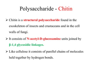 Polysaccharide - Chitin
 Chitin is a structural polysaccharide found in the
exoskeleton of insects and crustaceans and in the cell
walls of fungi.
 It consists of N-acetyl-D-glucosamine units joined by
β-1,4 glycosidic linkages.
 Like cellulose it consists of parellel chains of molecules
held together by hydrogen bonds.
 