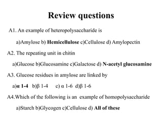 Review questions
A1. An example of heteropolysaccharide is
a)Amylose b) Hemicellulose c)Cellulose d) Amylopectin
A2. The repeating unit in chitin
a)Glucose b)Glucosamine c)Galactose d) N-acetyl glucosamine
A3. Glucose residues in amylose are linked by
a)α 1-4 b)β 1-4 c) α 1-6 d)β 1-6
A4.Which of the following is an example of homopolysaccharide
a)Starch b)Glycogen c)Cellulose d) All of these
 