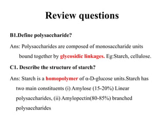 Review questions
B1.Define polysaccharide?
Ans: Polysaccharides are composed of monosaccharide units
bound together by glycosidic linkages. Eg:Starch, cellulose.
C1. Describe the structure of starch?
Ans: Starch is a homopolymer of α-D-glucose units.Starch has
two main constituents (i) Amylose (15-20%) Linear
polysaccharides, (ii) Amylopectin(80-85%) branched
polysaccharides
 