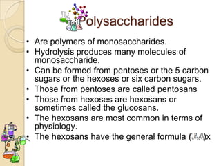 Polysaccharides
• Are polymers of monosaccharides.
• Hydrolysis produces many molecules of
  monosaccharide.
• Can be formed from pentoses or the 5 carbon
  sugars or the hexoses or six carbon sugars.
• Those from pentoses are called pentosans
• Those from hexoses are hexosans or
  sometimes called the glucosans.
• The hexosans are most common in terms of
  physiology.
• The hexosans have the general formula ( )x
 