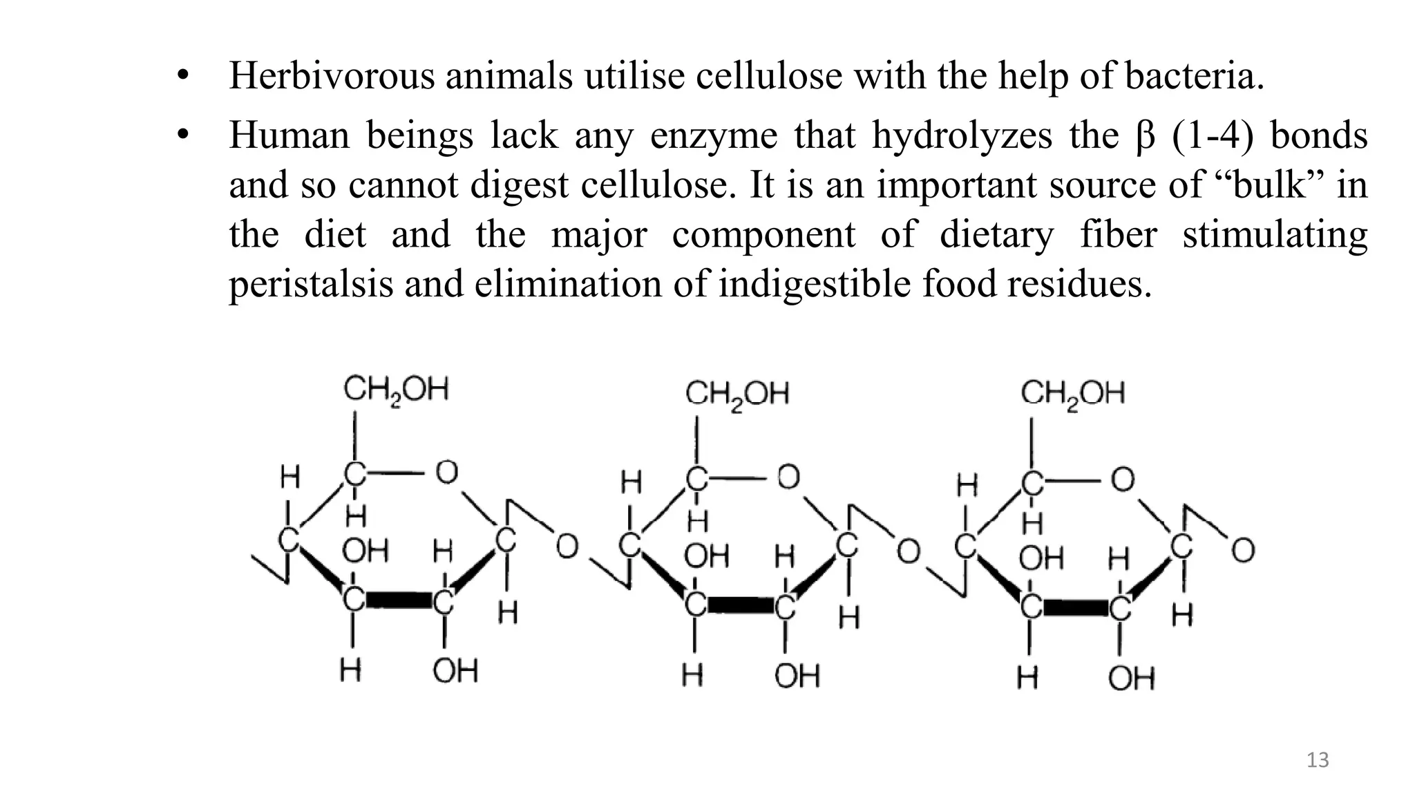 • Herbivorous animals utilise cellulose with the help of bacteria.
• Human beings lack any enzyme that hydrolyzes the β (1-4) bonds
and so cannot digest cellulose. It is an important source of “bulk” in
the diet and the major component of dietary fiber stimulating
peristalsis and elimination of indigestible food residues.
13
 