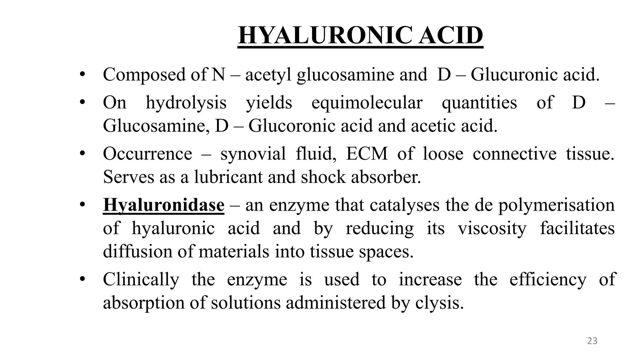HYALURONIC ACID
• Composed of N – acetyl glucosamine and D – Glucuronic acid.
• On hydrolysis yields equimolecular quantities of D –
Glucosamine, D – Glucoronic acid and acetic acid.
• Occurrence – synovial fluid, ECM of loose connective tissue.
Serves as a lubricant and shock absorber.
• Hyaluronidase – an enzyme that catalyses the de polymerisation
of hyaluronic acid and by reducing its viscosity facilitates
diffusion of materials into tissue spaces.
• Clinically the enzyme is used to increase the efficiency of
absorption of solutions administered by clysis.
23
 