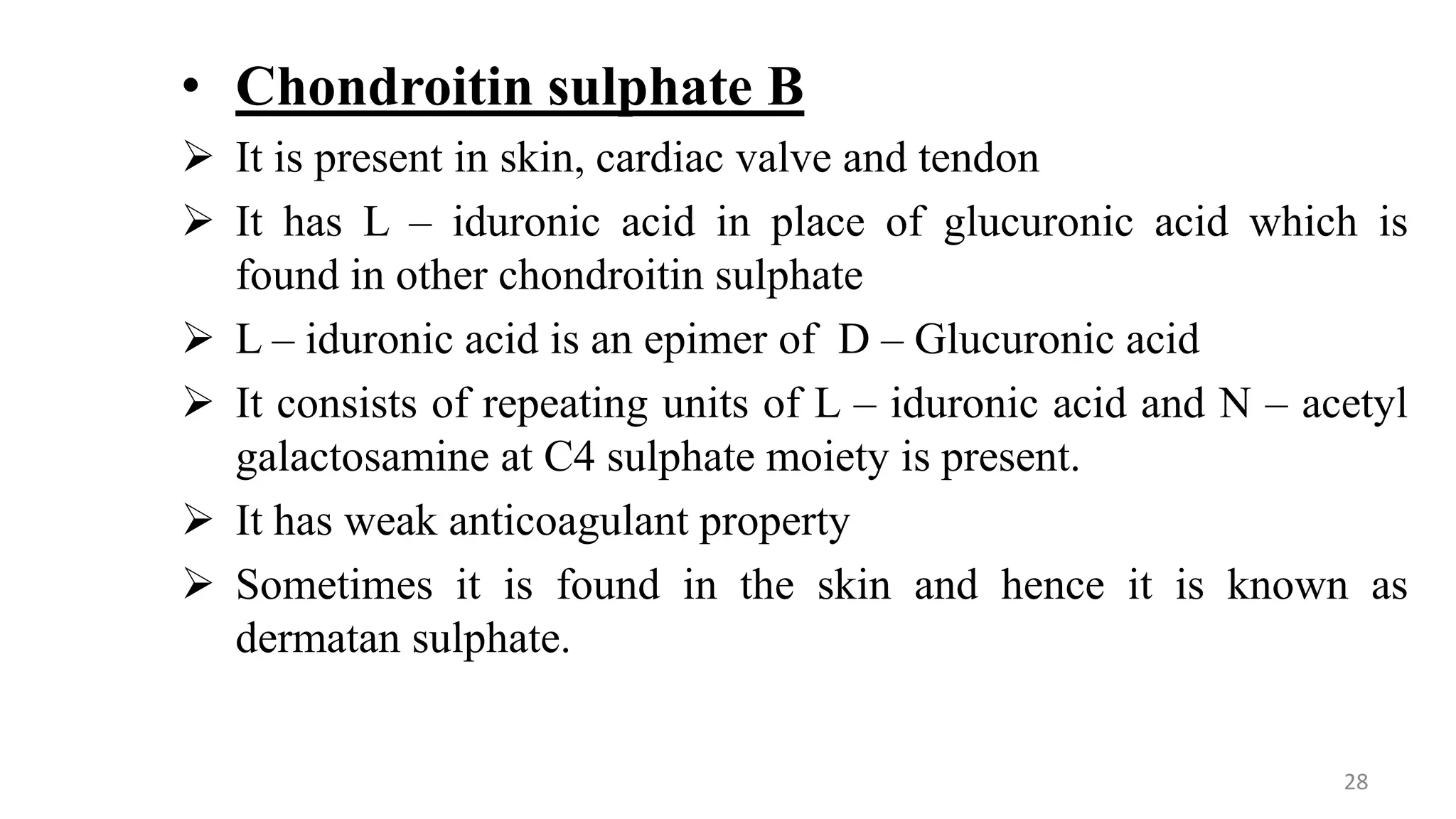 • Chondroitin sulphate B
 It is present in skin, cardiac valve and tendon
 It has L – iduronic acid in place of glucuronic acid which is
found in other chondroitin sulphate
 L – iduronic acid is an epimer of D – Glucuronic acid
 It consists of repeating units of L – iduronic acid and N – acetyl
galactosamine at C4 sulphate moiety is present.
 It has weak anticoagulant property
 Sometimes it is found in the skin and hence it is known as
dermatan sulphate.
28
 