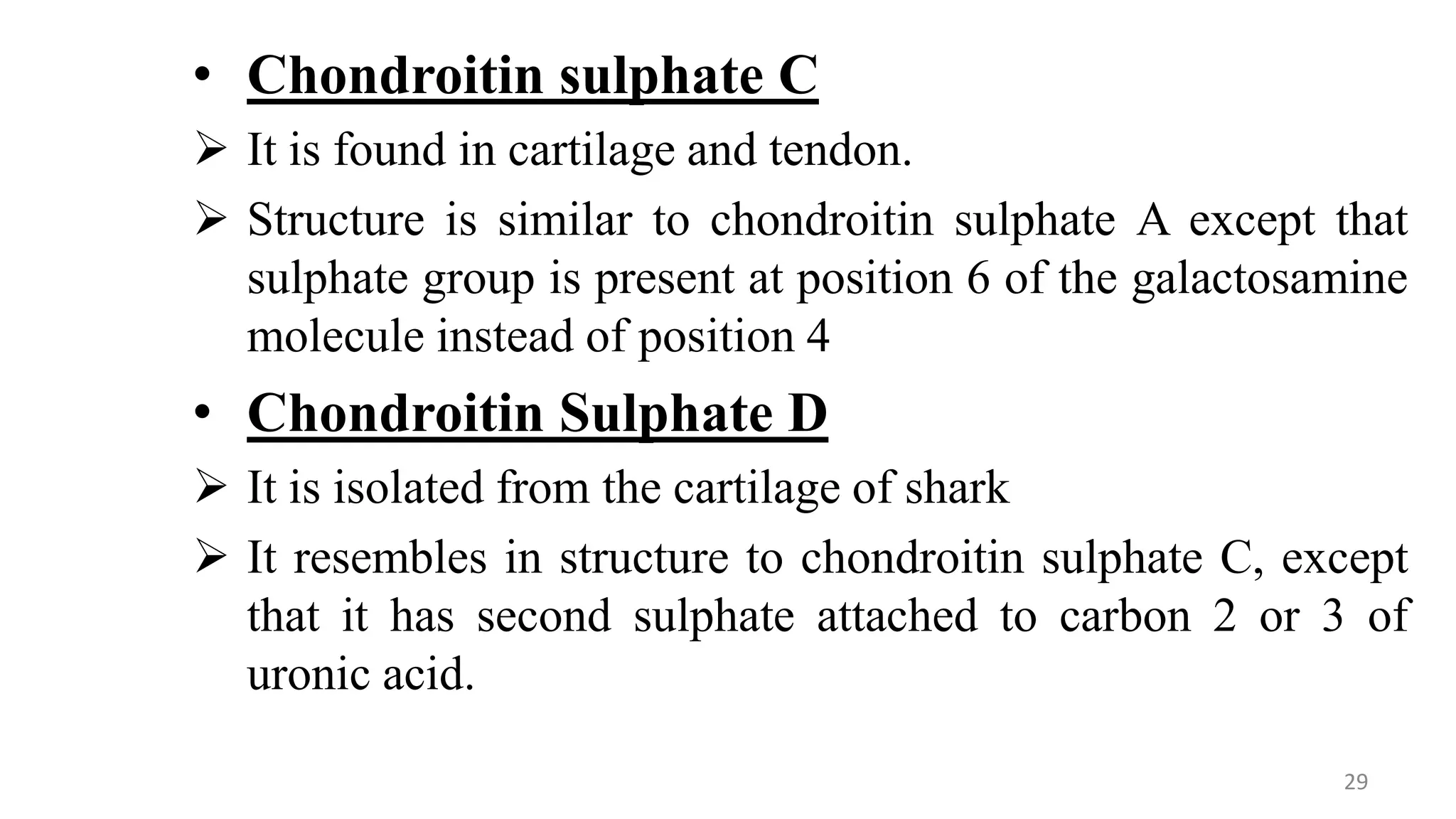 • Chondroitin sulphate C
 It is found in cartilage and tendon.
 Structure is similar to chondroitin sulphate A except that
sulphate group is present at position 6 of the galactosamine
molecule instead of position 4
• Chondroitin Sulphate D
 It is isolated from the cartilage of shark
 It resembles in structure to chondroitin sulphate C, except
that it has second sulphate attached to carbon 2 or 3 of
uronic acid.
29
 