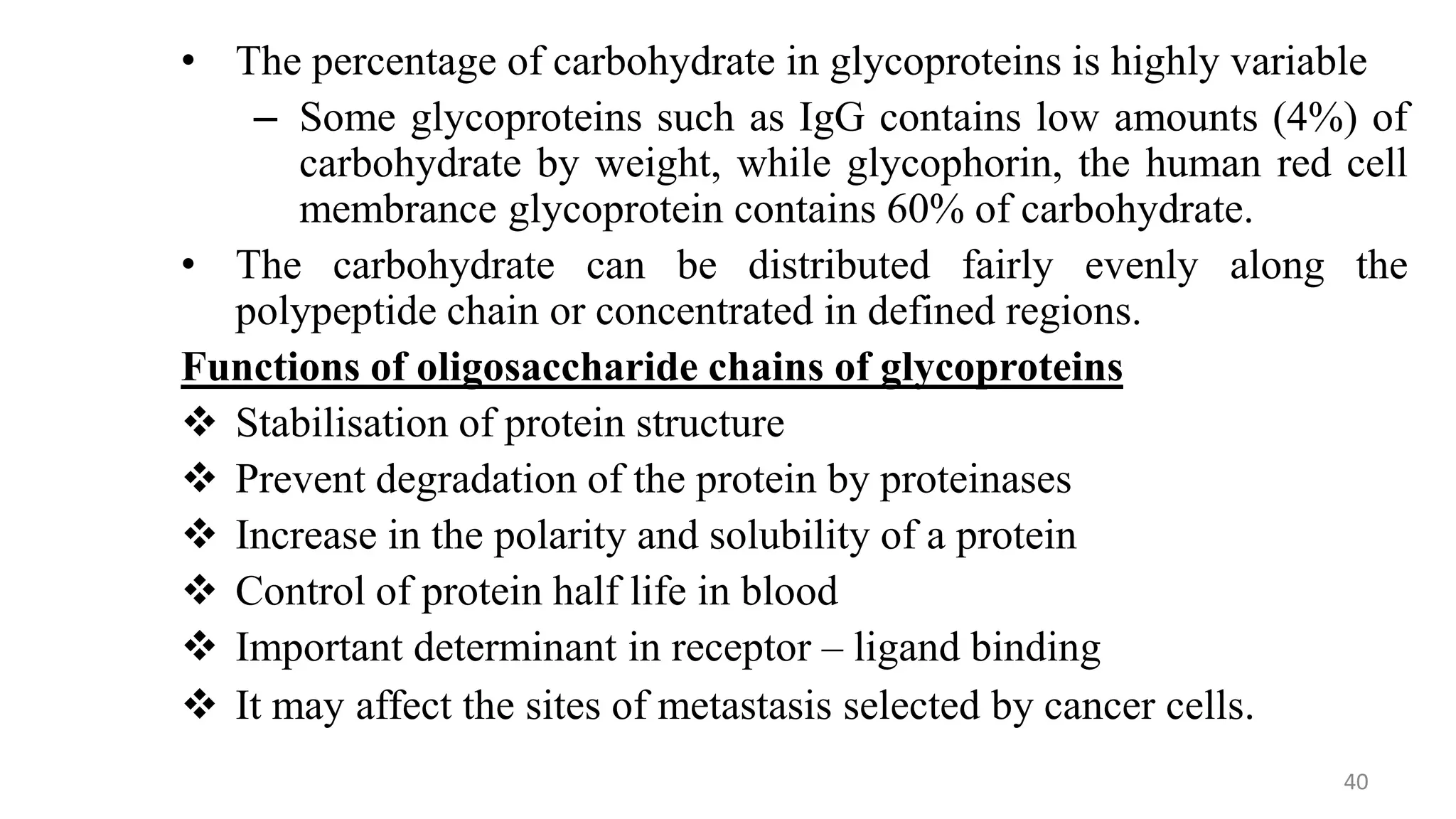 • The percentage of carbohydrate in glycoproteins is highly variable
– Some glycoproteins such as IgG contains low amounts (4%) of
carbohydrate by weight, while glycophorin, the human red cell
membrance glycoprotein contains 60% of carbohydrate.
• The carbohydrate can be distributed fairly evenly along the
polypeptide chain or concentrated in defined regions.
Functions of oligosaccharide chains of glycoproteins
 Stabilisation of protein structure
 Prevent degradation of the protein by proteinases
 Increase in the polarity and solubility of a protein
 Control of protein half life in blood
 Important determinant in receptor – ligand binding
 It may affect the sites of metastasis selected by cancer cells.
40
 