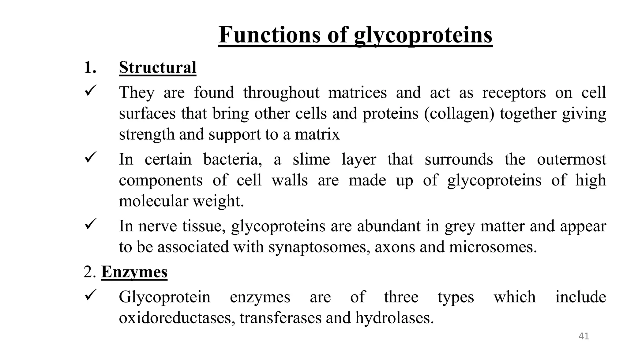 Functions of glycoproteins
1. Structural
 They are found throughout matrices and act as receptors on cell
surfaces that bring other cells and proteins (collagen) together giving
strength and support to a matrix
 In certain bacteria, a slime layer that surrounds the outermost
components of cell walls are made up of glycoproteins of high
molecular weight.
 In nerve tissue, glycoproteins are abundant in grey matter and appear
to be associated with synaptosomes, axons and microsomes.
2. Enzymes
 Glycoprotein enzymes are of three types which include
oxidoreductases, transferases and hydrolases.
41
 
