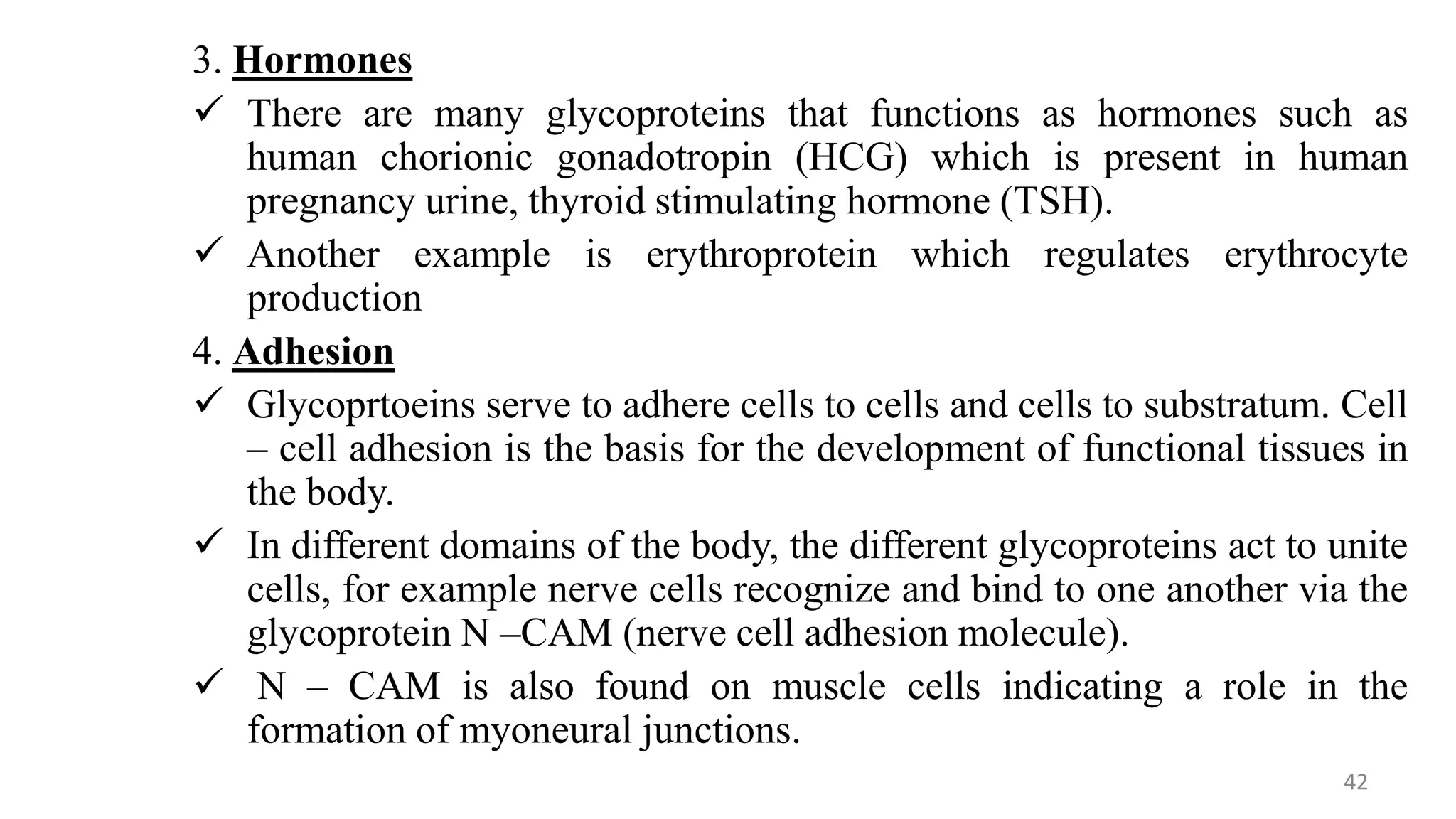 3. Hormones
 There are many glycoproteins that functions as hormones such as
human chorionic gonadotropin (HCG) which is present in human
pregnancy urine, thyroid stimulating hormone (TSH).
 Another example is erythroprotein which regulates erythrocyte
production
4. Adhesion
 Glycoprtoeins serve to adhere cells to cells and cells to substratum. Cell
– cell adhesion is the basis for the development of functional tissues in
the body.
 In different domains of the body, the different glycoproteins act to unite
cells, for example nerve cells recognize and bind to one another via the
glycoprotein N –CAM (nerve cell adhesion molecule).
 N – CAM is also found on muscle cells indicating a role in the
formation of myoneural junctions.
42
 