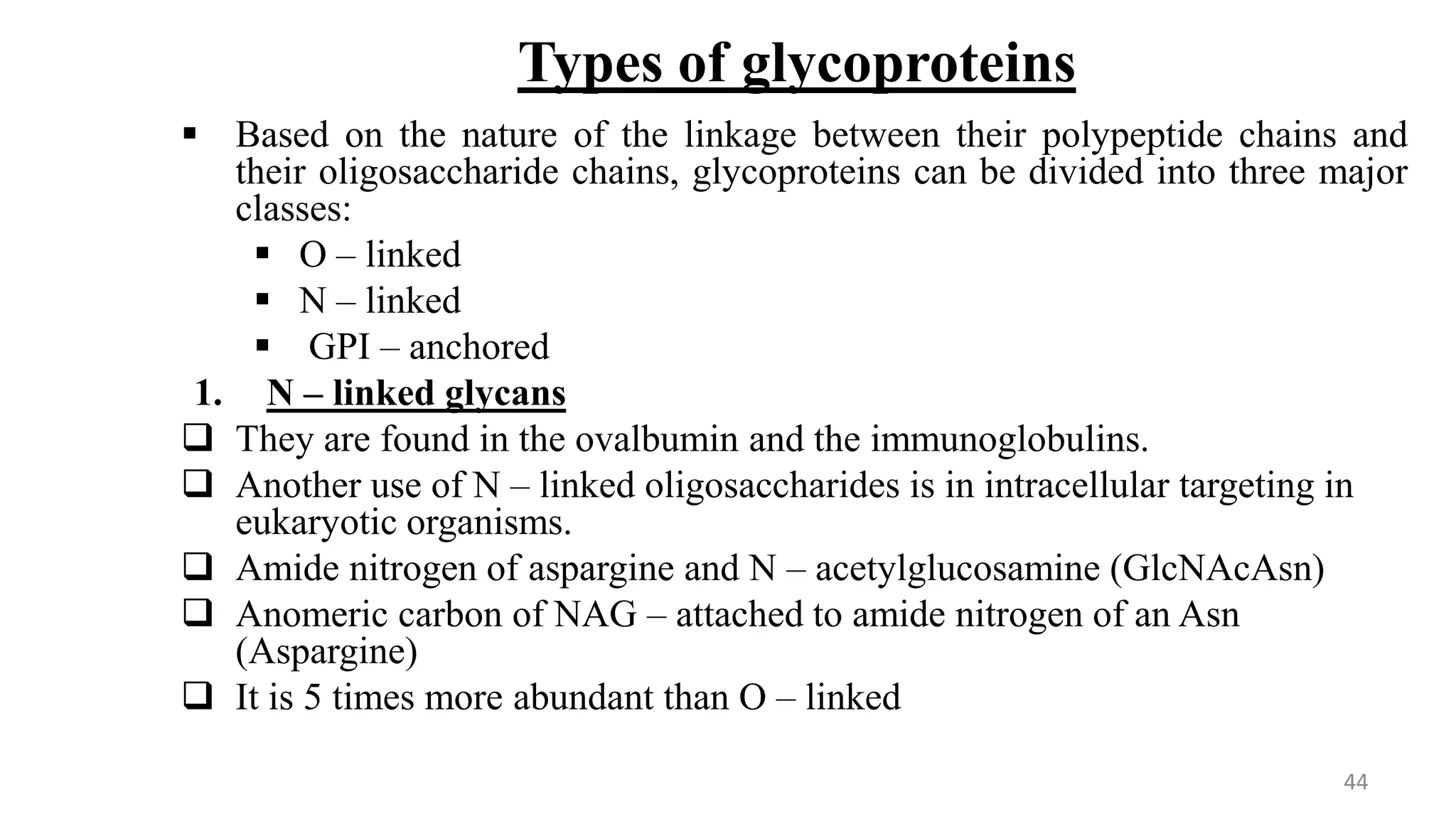 Types of glycoproteins
 Based on the nature of the linkage between their polypeptide chains and
their oligosaccharide chains, glycoproteins can be divided into three major
classes:
 O – linked
 N – linked
 GPI – anchored
1. N – linked glycans
 They are found in the ovalbumin and the immunoglobulins.
 Another use of N – linked oligosaccharides is in intracellular targeting in
eukaryotic organisms.
 Amide nitrogen of aspargine and N – acetylglucosamine (GlcNAcAsn)
 Anomeric carbon of NAG – attached to amide nitrogen of an Asn
(Aspargine)
 It is 5 times more abundant than O – linked
44
 