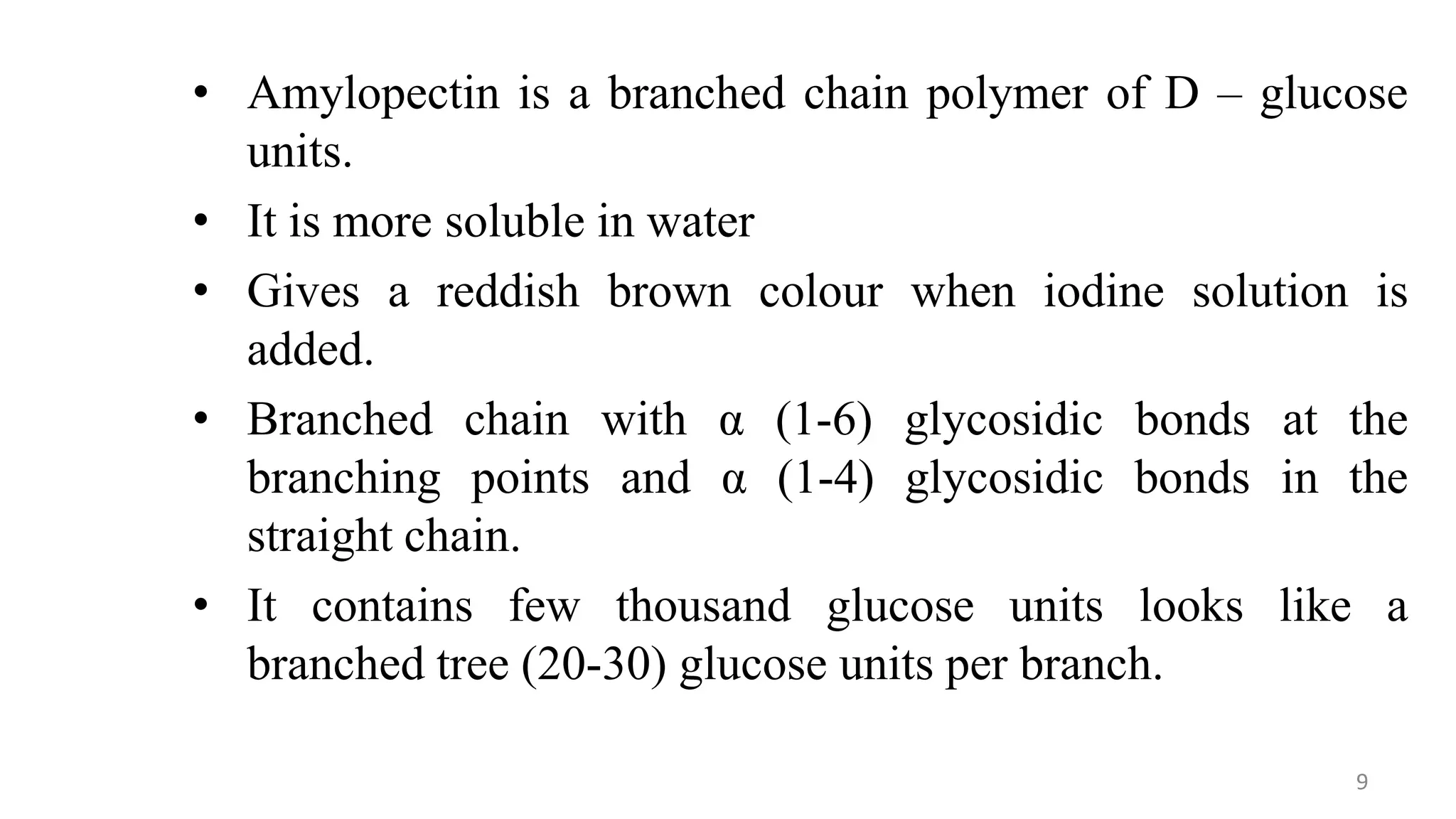 • Amylopectin is a branched chain polymer of D – glucose
units.
• It is more soluble in water
• Gives a reddish brown colour when iodine solution is
added.
• Branched chain with α (1-6) glycosidic bonds at the
branching points and α (1-4) glycosidic bonds in the
straight chain.
• It contains few thousand glucose units looks like a
branched tree (20-30) glucose units per branch.
9
 