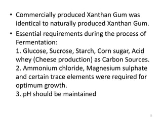 • Commercially produced Xanthan Gum was
identical to naturally produced Xanthan Gum.
• Essential requirements during the process of
Fermentation:
1. Glucose, Sucrose, Starch, Corn sugar, Acid
whey (Cheese production) as Carbon Sources.
2. Ammonium chloride, Magnesium sulphate
and certain trace elements were required for
optimum growth.
3. pH should be maintained
11
 