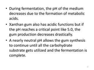 • During fermentation, the pH of the medium
decreases due to the formation of metabolic
acids.
• Xanthan gum also has acidic functions but if
the pH reaches a critical point like 5.0, the
gum production decreases drastically.
• A nearly neutral pH allows the gum synthesis
to continue until all the carbohydrate
substrate gets utilized and the fermentation is
complete.
12
 