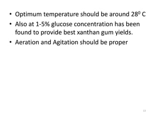 • Optimum temperature should be around 280 C
• Also at 1-5% glucose concentration has been
found to provide best xanthan gum yields.
• Aeration and Agitation should be proper
13
 