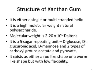 Structure of Xanthan Gum
• It is either a single or multi stranded helix
• It is a high molecular weight natural
polysaccharide.
• Molecular weight is 2-20 x 106 Daltons
• It is a 5 sugar repeating unit – D-glucose, D-
glucuronic acid, D-mannose and 2 types of
carboxyl groups acetate and pyruvate.
• It exists as either a rod like shape or a worm
like shape but with low flexibility.
14
 