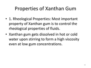 Properties of Xanthan Gum
• 1. Rheological Properties: Most important
property of Xanthan gum is to control the
rheological properties of fluids.
• Xanthan gum gets dissolved in hot or cold
water upon stirring to form a high viscosity
even at low gum concentrations.
18
 