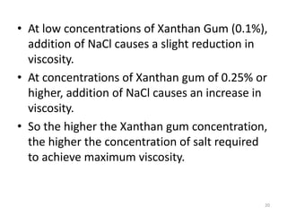 • At low concentrations of Xanthan Gum (0.1%),
addition of NaCl causes a slight reduction in
viscosity.
• At concentrations of Xanthan gum of 0.25% or
higher, addition of NaCl causes an increase in
viscosity.
• So the higher the Xanthan gum concentration,
the higher the concentration of salt required
to achieve maximum viscosity.
20
 