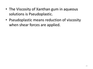• The Viscosity of Xanthan gum in aqueous
solutions is Pseudoplastic.
• Pseudoplastic means reduction of viscosity
when shear forces are applied.
22
 