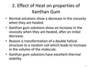 2. Effect of Heat on properties of
Xanthan Gum
• Normal solutions show a decrease in the viscosity
when they are heated.
• Xanthan gum solutions show an increase in the
viscosity when they are heated, after an initial
decrease.
• Reason is transformation of a double helical
structure to a random coil which leads to increase
in the volume of the molecule.
• Xanthan gum solutions have excellent thermal
stability.
24
 