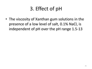 3. Effect of pH
• The viscosity of Xanthan gum solutions in the
presence of a low level of salt, 0.1% NaCl, is
independent of pH over the pH range 1.5-13
26
 