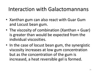 Interaction with Galactomannans
• Xanthan gum can also react with Guar Gum
and Locust bean gum.
• The viscosity of combination (Xanthan + Guar)
is greater than would be expected from the
individual viscosities.
• In the case of locust bean gum, the synergistic
viscosity increases at low gum concentration
but as the concentration of the gum is
increased, a heat reversible gel is formed.
30
 