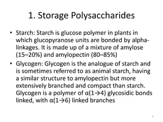 1. Storage Polysaccharides
• Starch: Starch is glucose polymer in plants in
which glucopyranose units are bonded by alpha-
linkages. It is made up of a mixture of amylose
(15–20%) and amylopectin (80–85%)
• Glycogen: Glycogen is the analogue of starch and
is sometimes referred to as animal starch, having
a similar structure to amylopectin but more
extensively branched and compact than starch.
Glycogen is a polymer of α(1→4) glycosidic bonds
linked, with α(1→6) linked branches
4
 