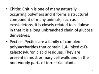 • Chitin: Chitin is one of many naturally
occurring polymers and it forms a structural
component of many animals, such as
exoskeletons. It is closely related to cellulose
in that it is a long unbranched chain of glucose
derivatives.
• Pectins: Pectins are a family of complex
polysaccharides that contain 1,4-linked α-D-
galactosyluronic acid residues. They are
present in most primary cell walls and in the
non-woody parts of terrestrial plants.
6
 