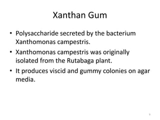 Xanthan Gum
• Polysaccharide secreted by the bacterium
Xanthomonas campestris.
• Xanthomonas campestris was originally
isolated from the Rutabaga plant.
• It produces viscid and gummy colonies on agar
media.
9
 