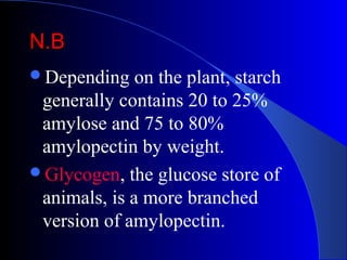 N.BN.B
Depending on the plant, starch
generally contains 20 to 25%
amylose and 75 to 80%
amylopectin by weight.
Glycogen, the glucose store of
animals, is a more branched
version of amylopectin.
 