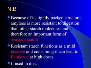 N.BN.B
Because of its tightly packed structure,
amylose is more resistant to digestion
than other starch molecules and is
therefore an important form of
resistant starch
Resistant starch functions as a mild
laxative and consuming it can lead to
flatulence at high doses.
It used in diet.
 