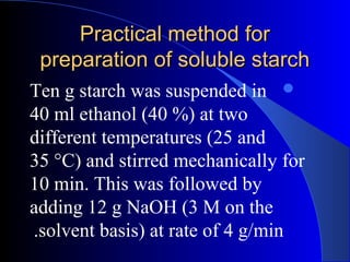 Practical method forPractical method for
preparation of soluble starchpreparation of soluble starch
Ten g starch was suspended in
40 ml ethanol (40 %) at two
different temperatures (25 and
35 °C) and stirred mechanically for
10 min. This was followed by
adding 12 g NaOH (3 M on the
solvent basis) at rate of 4 g/min.
 