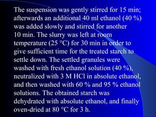 The suspension was gently stirred for 15 min;
afterwards an additional 40 ml ethanol (40 %)
was added slowly and stirred for another
10 min. The slurry was left at room
temperature (25 °C) for 30 min in order to
give sufficient time for the treated starch to
settle down. The settled granules were
washed with fresh ethanol solution (40 %),
neutralized with 3 M HCl in absolute ethanol,
and then washed with 60 % and 95 % ethanol
solutions. The obtained starch was
dehydrated with absolute ethanol, and finally
oven-dried at 80 °C for 3 h.
 
