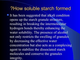 How soluble starch formedHow soluble starch formed??
It has been suggested that alkali condition
opens up the starch granule structure,
resulting in breaking the intermolecular
hydrogen bonds thereby enhancing the
water solubility. The presence of alcohol
not only restricts the swelling of granules
by decreasing the effective water
concentration but also acts as a complexing
agent to stabilize the dissociated starch
molecules and conserve the granules
integrity.
 