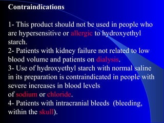 Contraindications
1- This product should not be used in people who
are hypersensitive or allergic to hydroxyethyl
starch.
2- Patients with kidney failure not related to low
blood volume and patients on dialysis.
3- Use of hydroxyethyl starch with normal saline
in its preparation is contraindicated in people with
severe increases in blood levels
of sodium or chloride.
4- Patients with intracranial bleeds (bleeding,
within the skull).
 