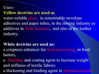 Uses:-
Yellow dextrins are used as
water-soluble glues in remoistable envelope
adhesives and paper tubes, in the mining industry as
additives in froth flotation, and also in the leather
industry.
White dextrins are used as:
a crispness enhancer for food processing, in food
batters,
a finishing and coating agent to increase weight
and stiffness of textile fabrics
a thickening and binding agent in pharmaceuticals
 